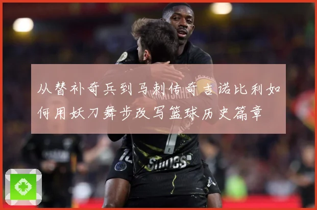 从替补奇兵到马刺传奇吉诺比利如何用妖刀舞步改写篮球历史篇章