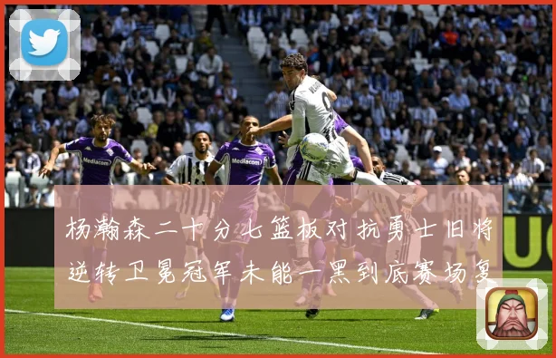 杨瀚森二十分七篮板对抗勇士旧将逆转卫冕冠军未能一黑到底赛场复盘
