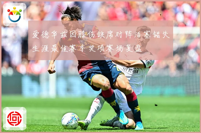 爱德华兹因膝伤缺席对阵活塞错失生涯最佳赛季奖项赛场复盘