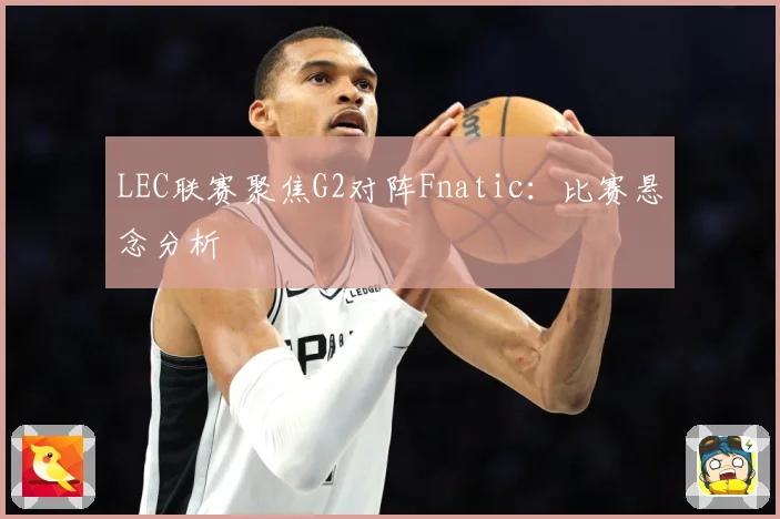 LEC联赛聚焦G2对阵Fnatic：比赛悬念分析