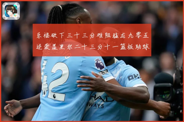乐福砍下三十三分难阻猛龙九零五逆袭盖里尔二十三分十一篮板助球赛场复盘