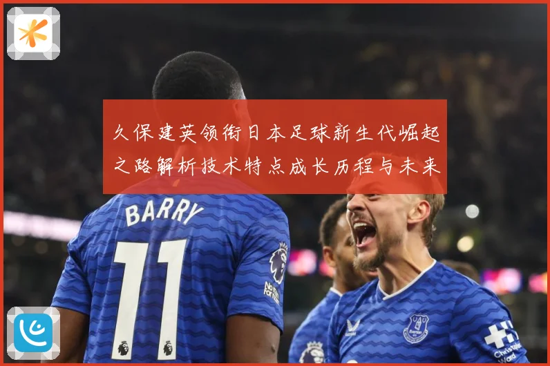 久保建英领衔日本足球新生代崛起之路解析技术特点成长历程与未来前景
