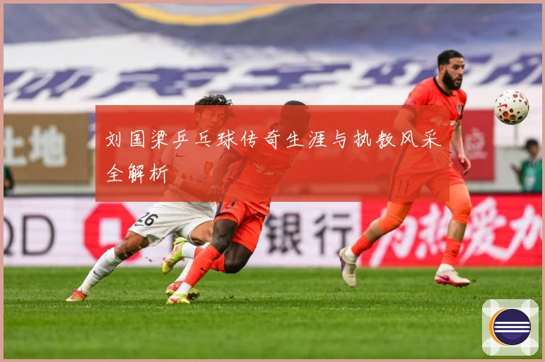 刘国梁乒乓球传奇生涯与执教风采全解析