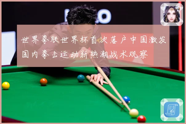 世界拳联世界杯首次落户中国激发国内拳击运动新热潮战术观察