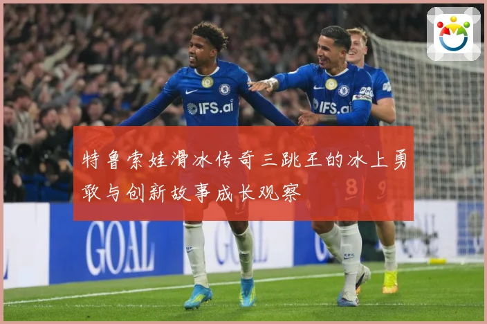 特鲁索娃滑冰传奇三跳王的冰上勇敢与创新故事成长观察