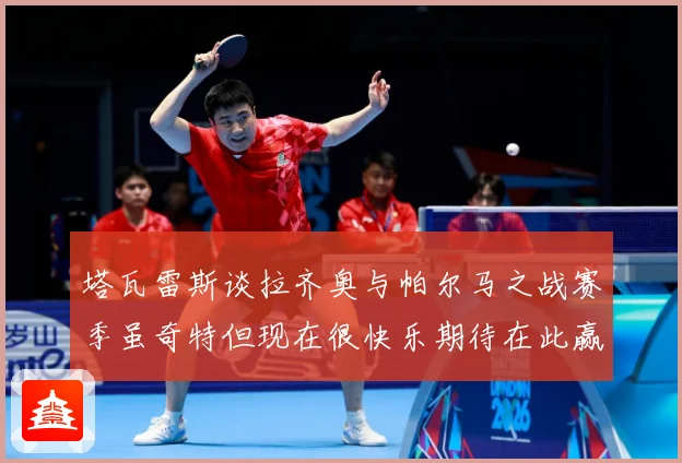 塔瓦雷斯谈拉齐奥与帕尔马之战赛季虽奇特但现在很快乐期待在此赢战术观察