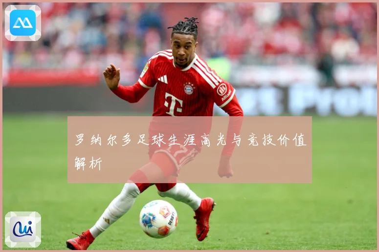 罗纳尔多足球生涯高光与竞技价值解析