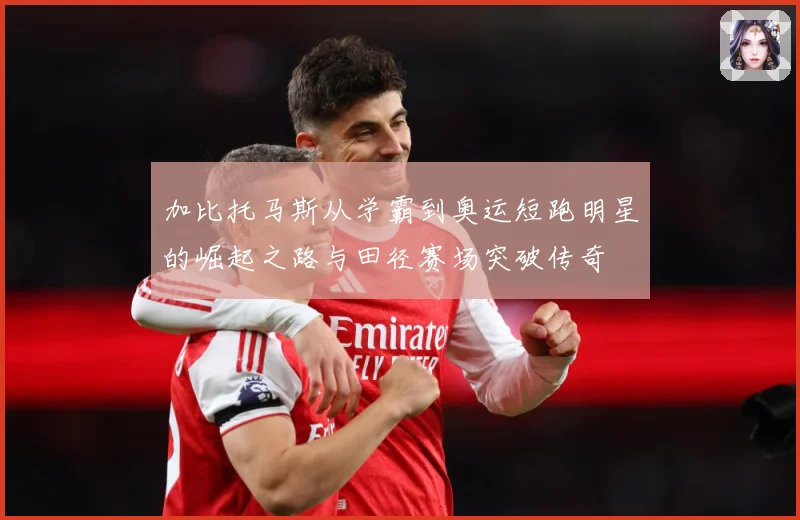 加比托马斯从学霸到奥运短跑明星的崛起之路与田径赛场突破传奇