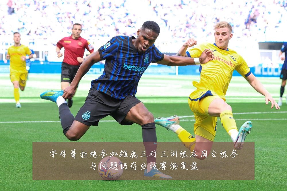 字母哥拒绝参加雄鹿三对三训练本周合练参与问题仍存分歧赛场复盘